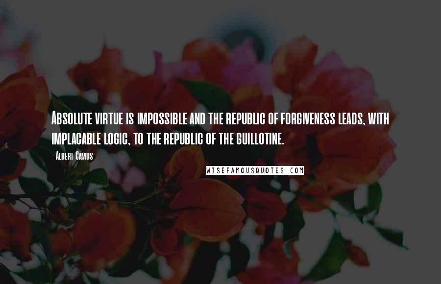 Albert Camus Quotes: Absolute virtue is impossible and the republic of forgiveness leads, with implacable logic, to the republic of the guillotine.