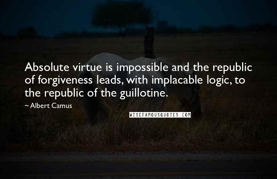 Albert Camus Quotes: Absolute virtue is impossible and the republic of forgiveness leads, with implacable logic, to the republic of the guillotine.