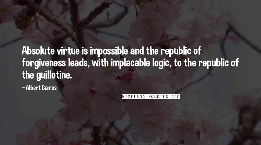 Albert Camus Quotes: Absolute virtue is impossible and the republic of forgiveness leads, with implacable logic, to the republic of the guillotine.