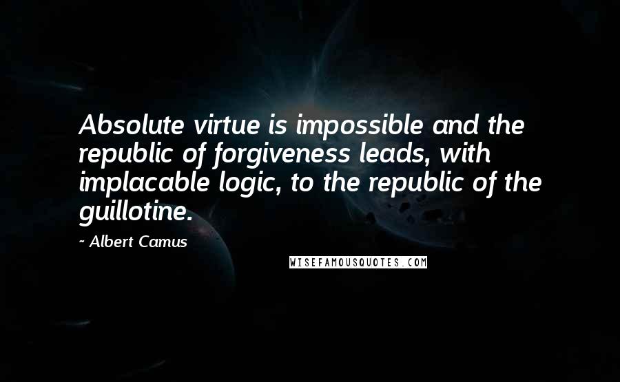 Albert Camus Quotes: Absolute virtue is impossible and the republic of forgiveness leads, with implacable logic, to the republic of the guillotine.
