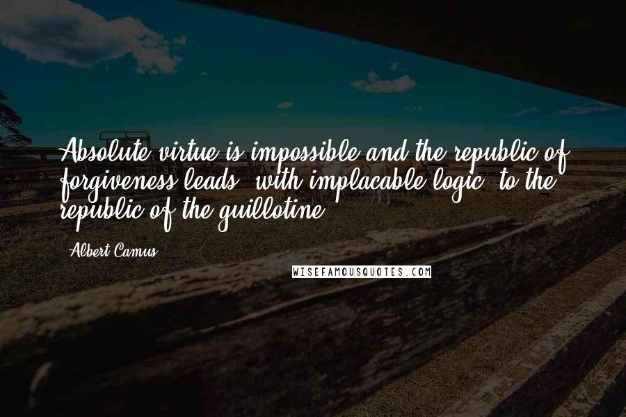 Albert Camus Quotes: Absolute virtue is impossible and the republic of forgiveness leads, with implacable logic, to the republic of the guillotine.