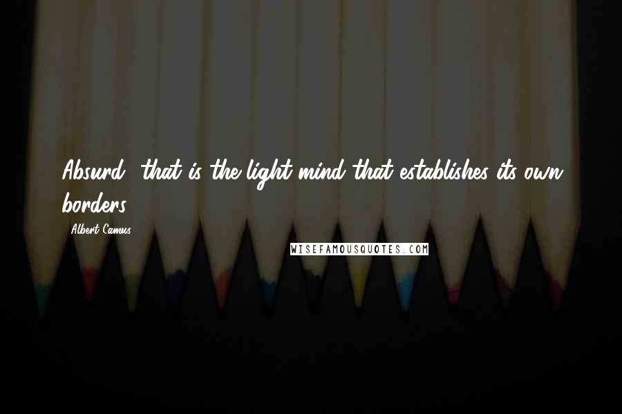 Albert Camus Quotes: Absurd- that is the light mind that establishes its own borders.