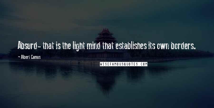 Albert Camus Quotes: Absurd- that is the light mind that establishes its own borders.