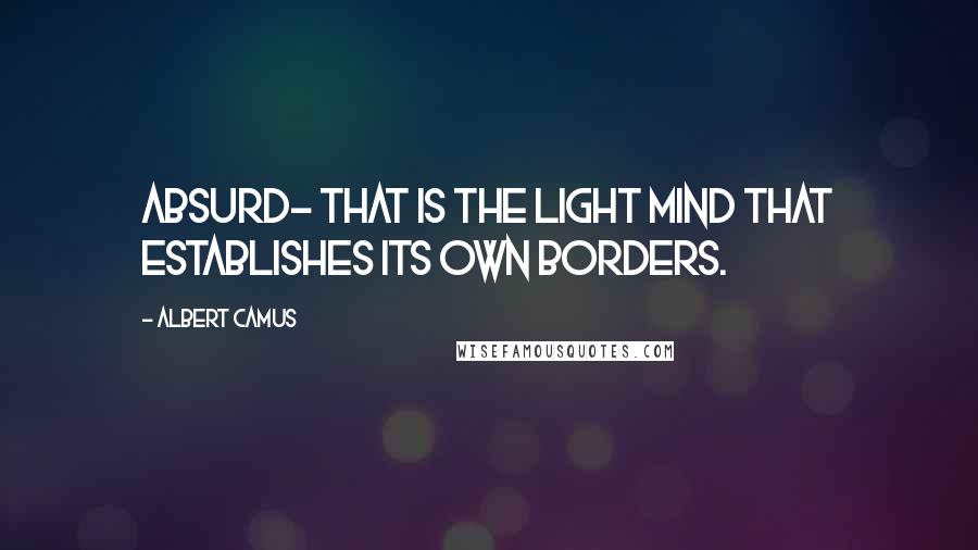 Albert Camus Quotes: Absurd- that is the light mind that establishes its own borders.