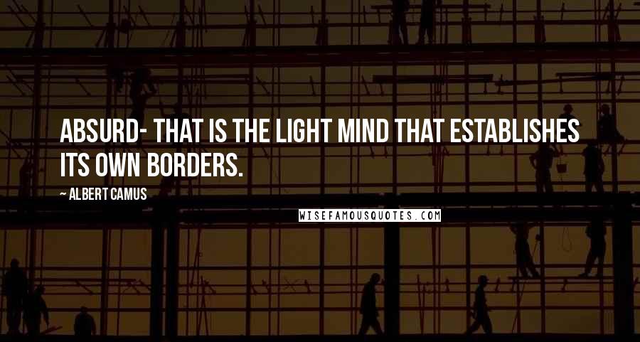 Albert Camus Quotes: Absurd- that is the light mind that establishes its own borders.