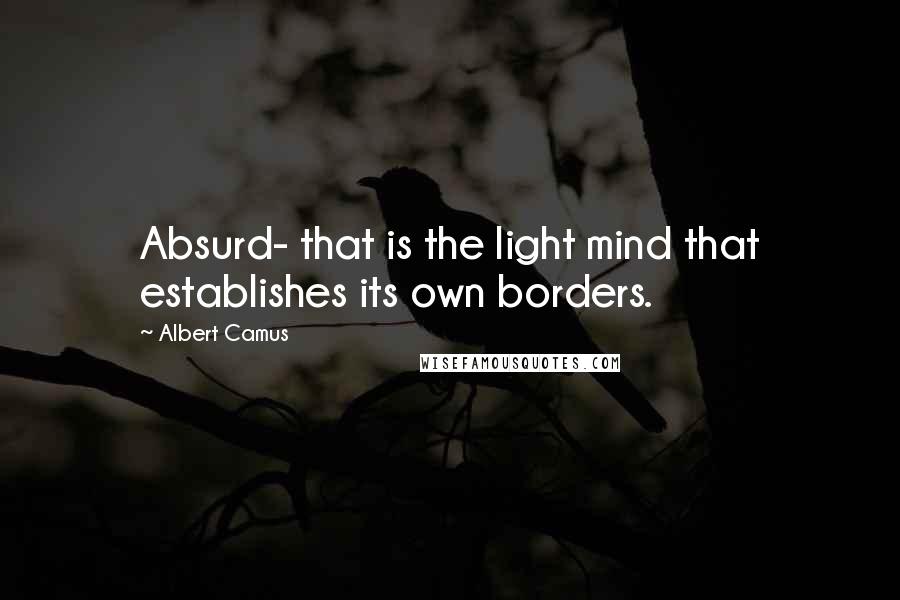 Albert Camus Quotes: Absurd- that is the light mind that establishes its own borders.