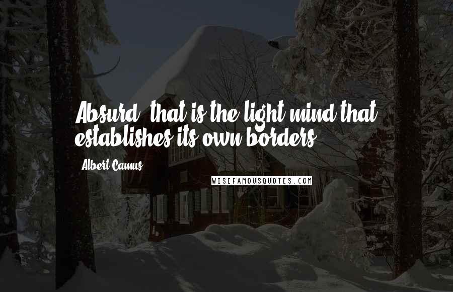 Albert Camus Quotes: Absurd- that is the light mind that establishes its own borders.