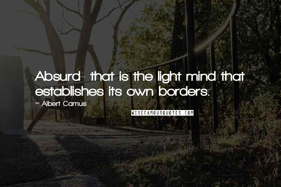 Albert Camus Quotes: Absurd- that is the light mind that establishes its own borders.