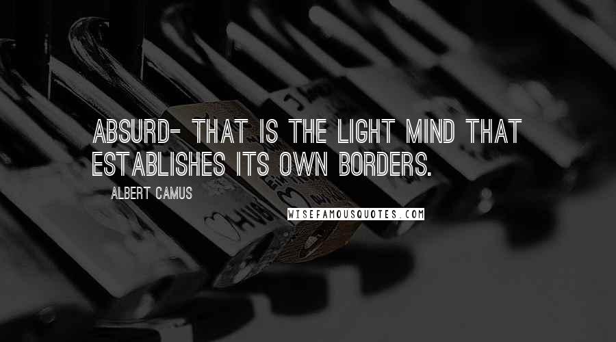 Albert Camus Quotes: Absurd- that is the light mind that establishes its own borders.