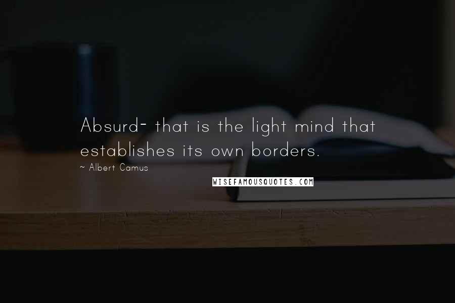 Albert Camus Quotes: Absurd- that is the light mind that establishes its own borders.