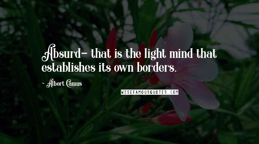 Albert Camus Quotes: Absurd- that is the light mind that establishes its own borders.