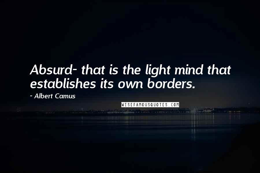 Albert Camus Quotes: Absurd- that is the light mind that establishes its own borders.