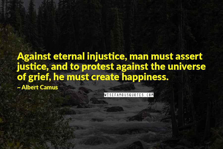 Albert Camus Quotes: Against eternal injustice, man must assert justice, and to protest against the universe of grief, he must create happiness.