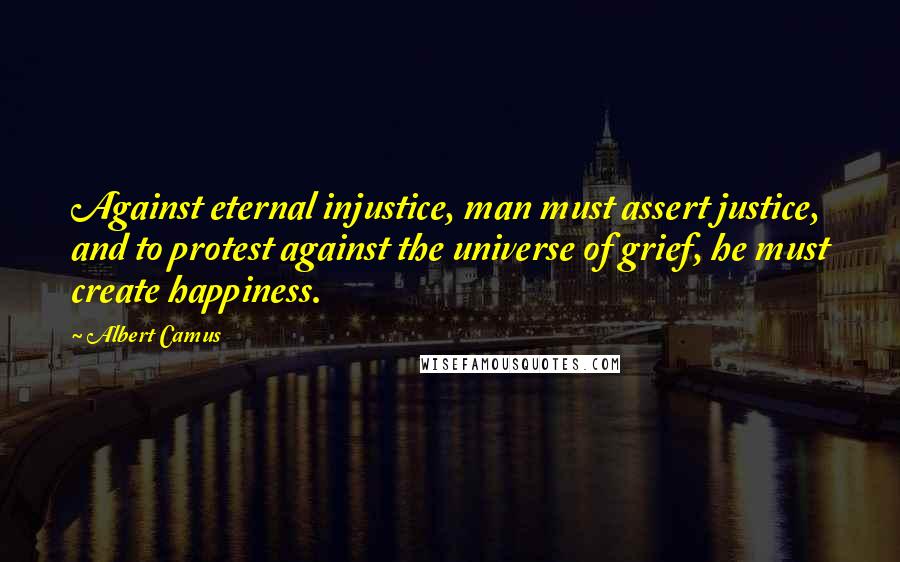 Albert Camus Quotes: Against eternal injustice, man must assert justice, and to protest against the universe of grief, he must create happiness.