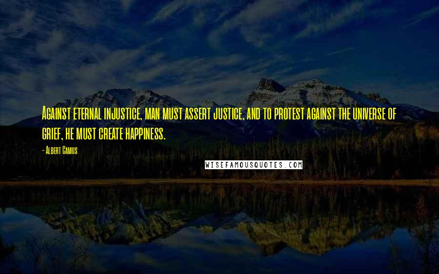 Albert Camus Quotes: Against eternal injustice, man must assert justice, and to protest against the universe of grief, he must create happiness.