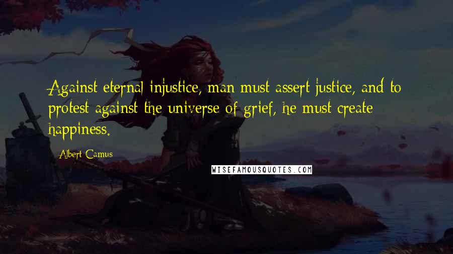 Albert Camus Quotes: Against eternal injustice, man must assert justice, and to protest against the universe of grief, he must create happiness.