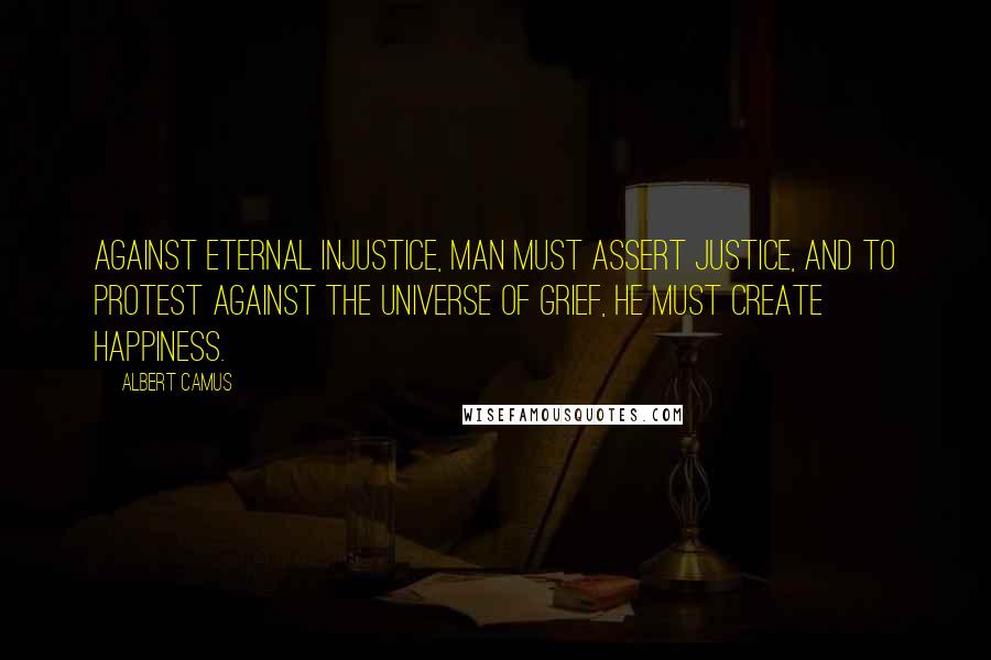 Albert Camus Quotes: Against eternal injustice, man must assert justice, and to protest against the universe of grief, he must create happiness.