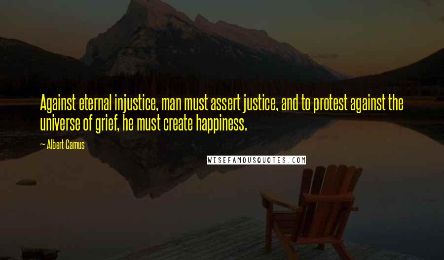 Albert Camus Quotes: Against eternal injustice, man must assert justice, and to protest against the universe of grief, he must create happiness.
