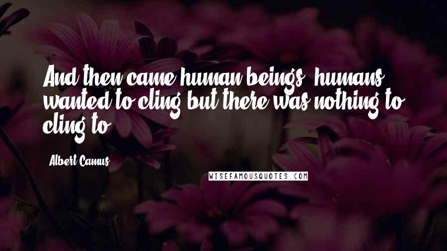 Albert Camus Quotes: And then came human beings; humans wanted to cling but there was nothing to cling to.