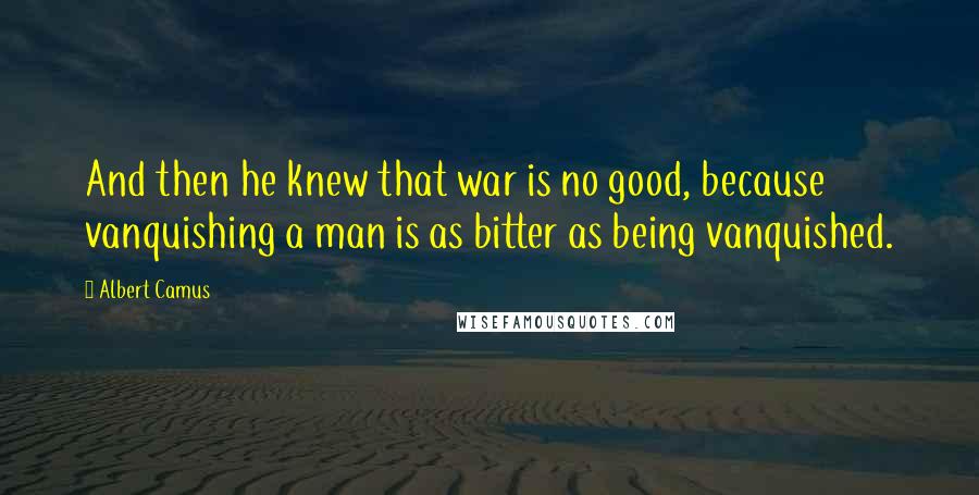 Albert Camus Quotes: And then he knew that war is no good, because vanquishing a man is as bitter as being vanquished.