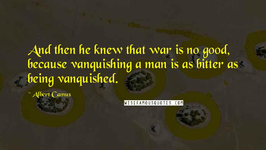 Albert Camus Quotes: And then he knew that war is no good, because vanquishing a man is as bitter as being vanquished.