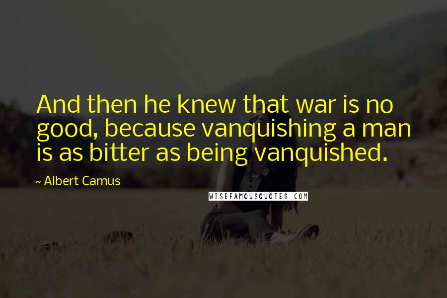 Albert Camus Quotes: And then he knew that war is no good, because vanquishing a man is as bitter as being vanquished.