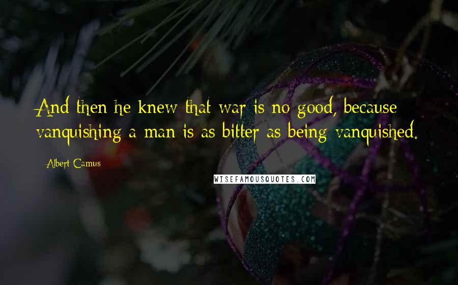 Albert Camus Quotes: And then he knew that war is no good, because vanquishing a man is as bitter as being vanquished.