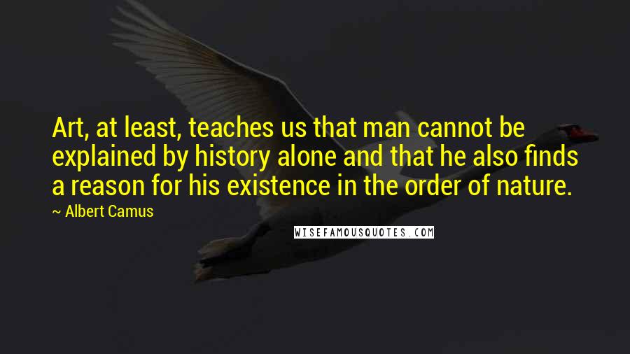 Albert Camus Quotes: Art, at least, teaches us that man cannot be explained by history alone and that he also finds a reason for his existence in the order of nature.