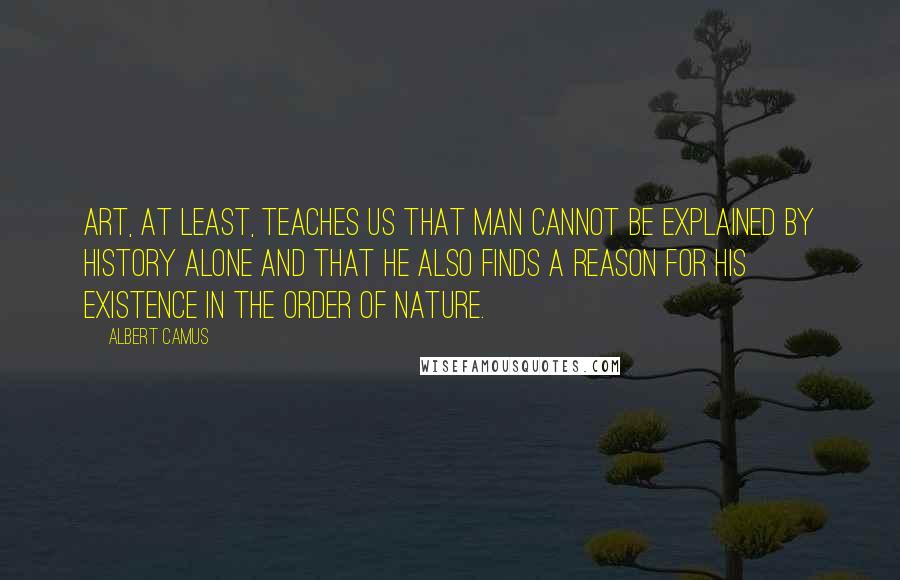 Albert Camus Quotes: Art, at least, teaches us that man cannot be explained by history alone and that he also finds a reason for his existence in the order of nature.