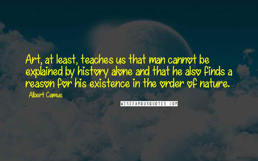 Albert Camus Quotes: Art, at least, teaches us that man cannot be explained by history alone and that he also finds a reason for his existence in the order of nature.