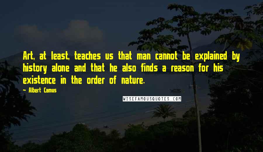 Albert Camus Quotes: Art, at least, teaches us that man cannot be explained by history alone and that he also finds a reason for his existence in the order of nature.