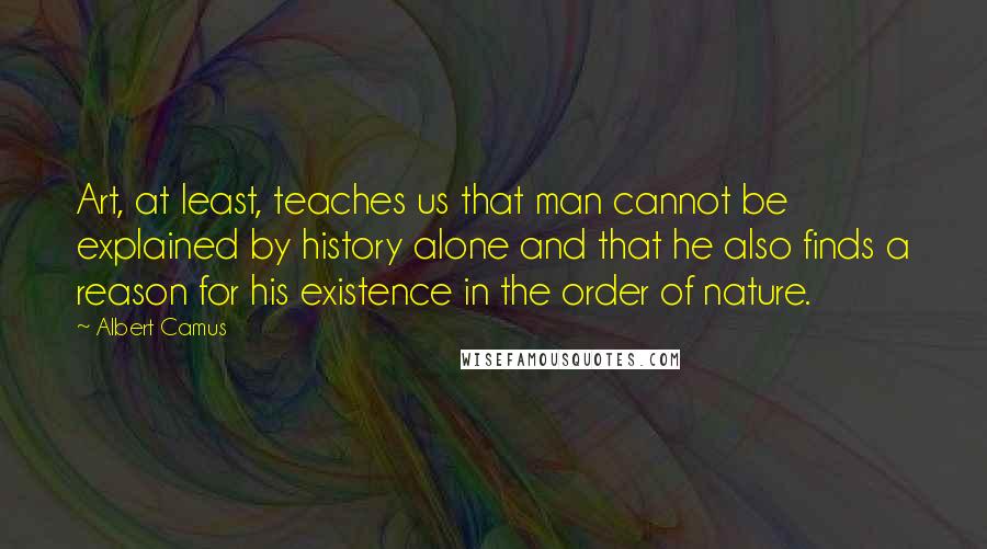Albert Camus Quotes: Art, at least, teaches us that man cannot be explained by history alone and that he also finds a reason for his existence in the order of nature.