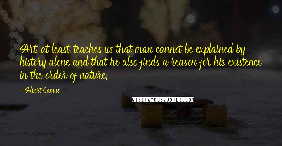 Albert Camus Quotes: Art, at least, teaches us that man cannot be explained by history alone and that he also finds a reason for his existence in the order of nature.