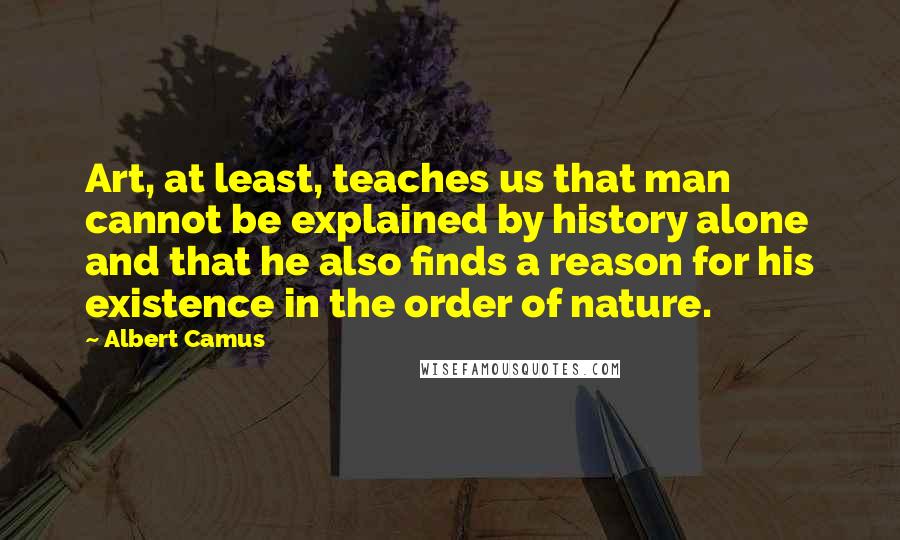 Albert Camus Quotes: Art, at least, teaches us that man cannot be explained by history alone and that he also finds a reason for his existence in the order of nature.