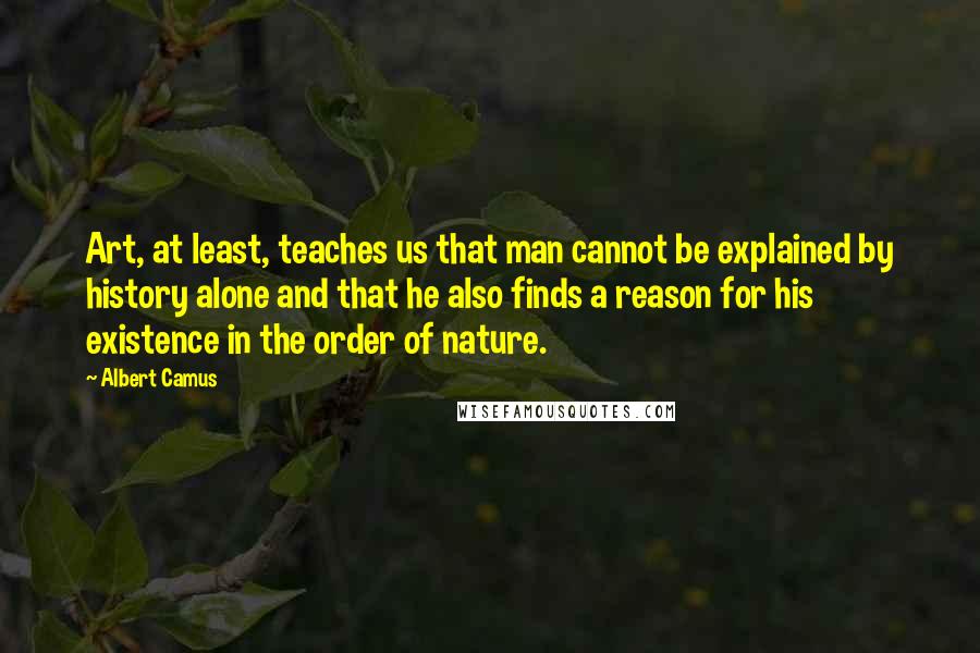 Albert Camus Quotes: Art, at least, teaches us that man cannot be explained by history alone and that he also finds a reason for his existence in the order of nature.