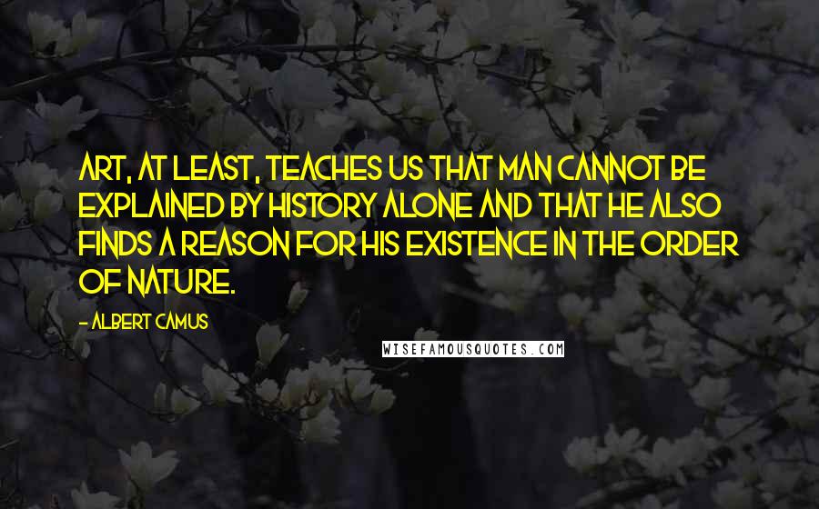 Albert Camus Quotes: Art, at least, teaches us that man cannot be explained by history alone and that he also finds a reason for his existence in the order of nature.