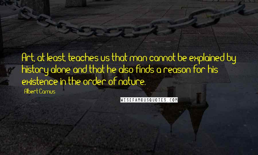 Albert Camus Quotes: Art, at least, teaches us that man cannot be explained by history alone and that he also finds a reason for his existence in the order of nature.
