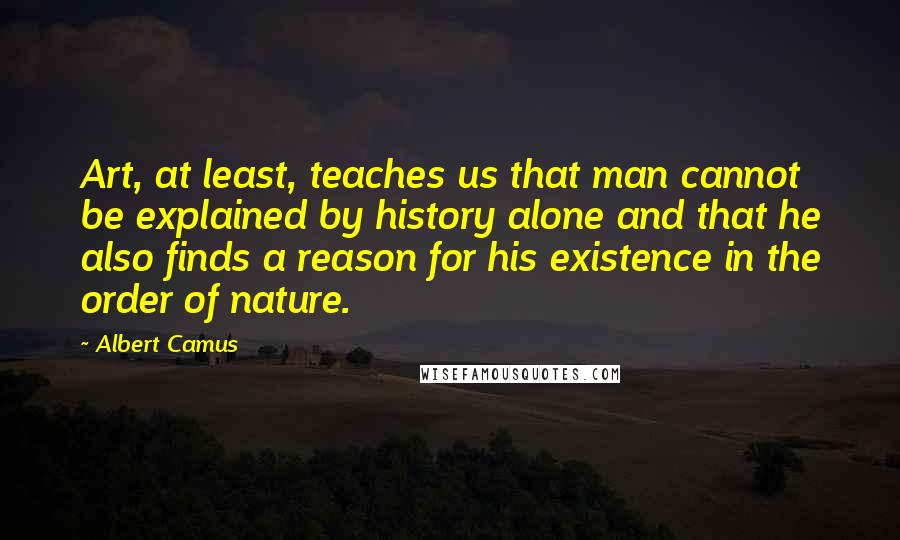 Albert Camus Quotes: Art, at least, teaches us that man cannot be explained by history alone and that he also finds a reason for his existence in the order of nature.