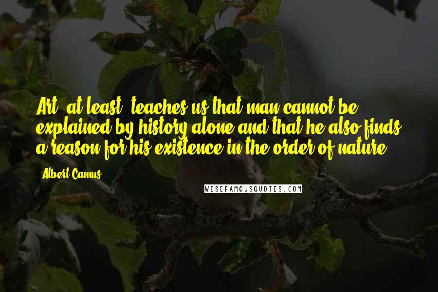 Albert Camus Quotes: Art, at least, teaches us that man cannot be explained by history alone and that he also finds a reason for his existence in the order of nature.