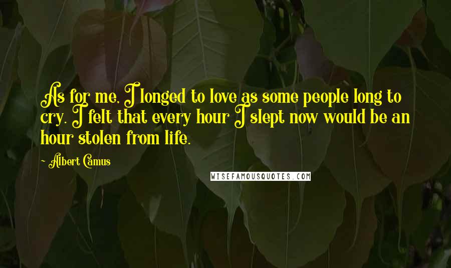 Albert Camus Quotes: As for me, I longed to love as some people long to cry. I felt that every hour I slept now would be an hour stolen from life.