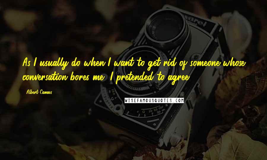 Albert Camus Quotes: As I usually do when I want to get rid of someone whose conversation bores me, I pretended to agree.