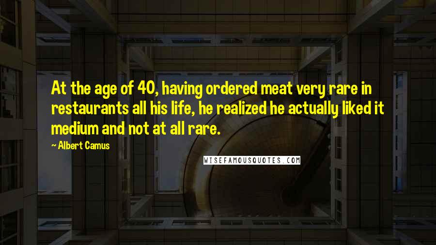 Albert Camus Quotes: At the age of 40, having ordered meat very rare in restaurants all his life, he realized he actually liked it medium and not at all rare.