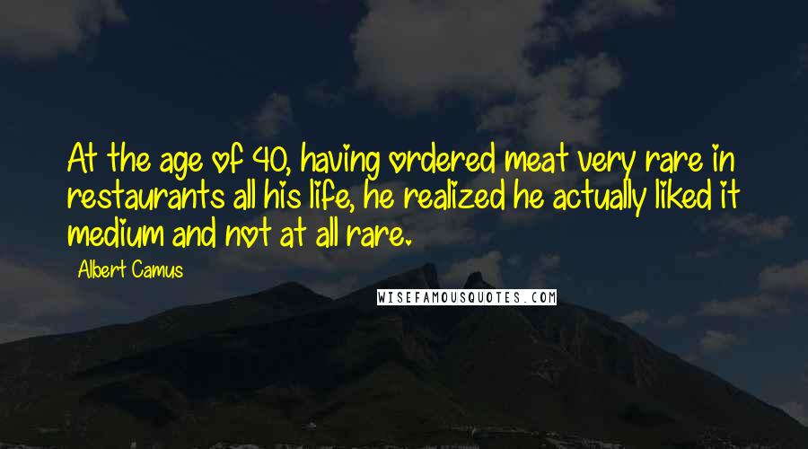 Albert Camus Quotes: At the age of 40, having ordered meat very rare in restaurants all his life, he realized he actually liked it medium and not at all rare.