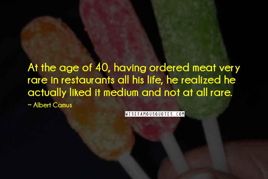Albert Camus Quotes: At the age of 40, having ordered meat very rare in restaurants all his life, he realized he actually liked it medium and not at all rare.