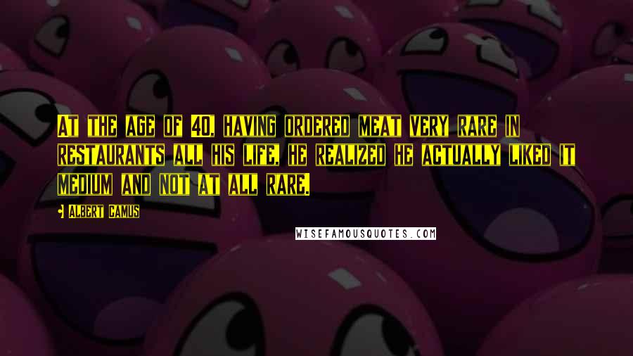 Albert Camus Quotes: At the age of 40, having ordered meat very rare in restaurants all his life, he realized he actually liked it medium and not at all rare.