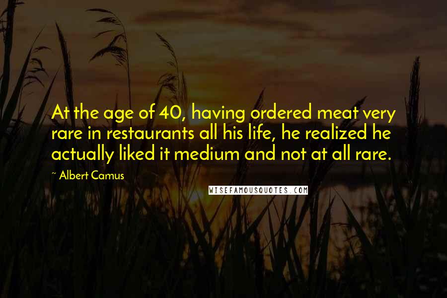 Albert Camus Quotes: At the age of 40, having ordered meat very rare in restaurants all his life, he realized he actually liked it medium and not at all rare.