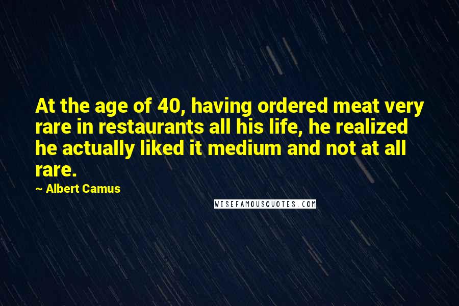 Albert Camus Quotes: At the age of 40, having ordered meat very rare in restaurants all his life, he realized he actually liked it medium and not at all rare.