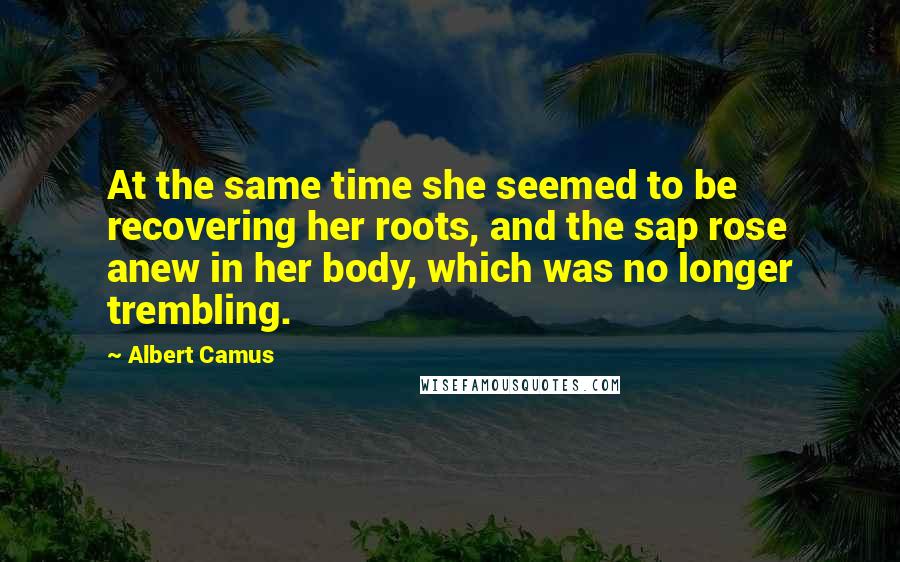 Albert Camus Quotes: At the same time she seemed to be recovering her roots, and the sap rose anew in her body, which was no longer trembling.