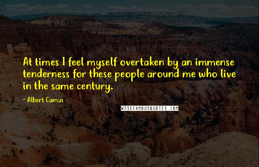 Albert Camus Quotes: At times I feel myself overtaken by an immense tenderness for these people around me who live in the same century.