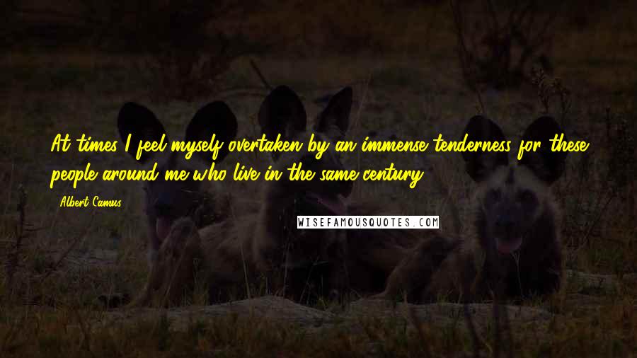 Albert Camus Quotes: At times I feel myself overtaken by an immense tenderness for these people around me who live in the same century.